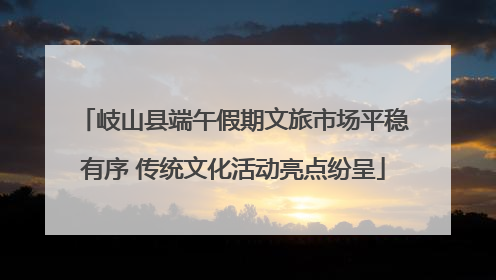 岐山县端午假期文旅市场平稳有序 传统文化活动亮点纷呈