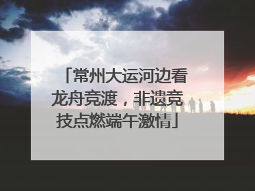 常州大运河边看龙舟竞渡，非遗竞技点燃端午激情