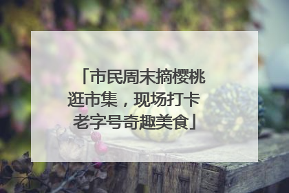 市民周末摘樱桃逛市集，现场打卡老字号奇趣美食