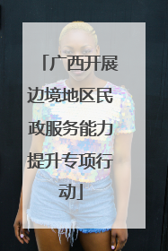 广西开展边境地区民政服务能力提升专项行动