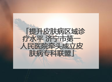 提升皮肤病区域诊疗水平 济宁市第一人民医院牵头成立皮肤病专科联盟