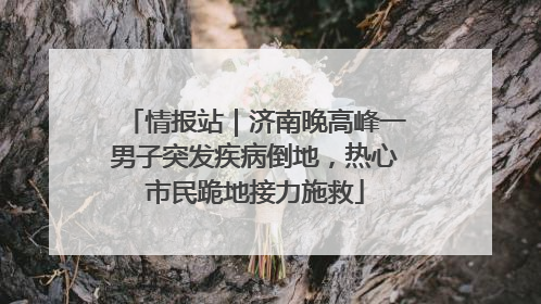 情报站｜济南晚高峰一男子突发疾病倒地，热心市民跪地接力施救