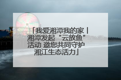 我爱湘潭我的家丨湘潭发起“云放鱼”活动 邀您共同守护湘江生态活力