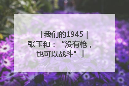 我们的1945｜张玉和：“没有枪，也可以战斗”