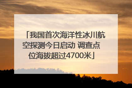 我国首次海洋性冰川航空探测今日启动 调查点位海拔超过4700米