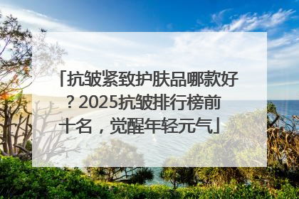 抗皱紧致护肤品哪款好？2025抗皱排行榜前十名，觉醒年轻元气