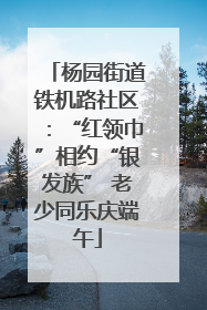 杨园街道铁机路社区：“红领巾”相约“银发族” 老少同乐庆端午