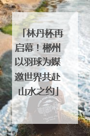 林丹杯再启幕！郴州以羽球为媒邀世界共赴山水之约