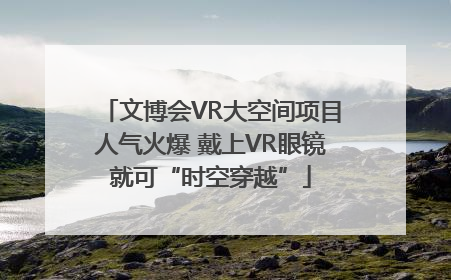 文博会VR大空间项目人气火爆 戴上VR眼镜就可“时空穿越”