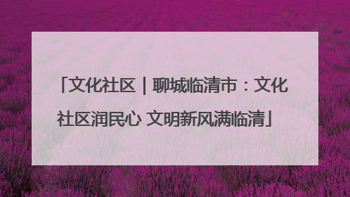 文化社区｜聊城临清市：文化社区润民心 文明新风满临清