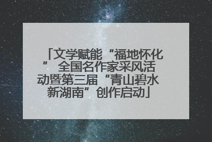 文学赋能“福地怀化” 全国名作家采风活动暨第三届“青山碧水新湖南”创作启动