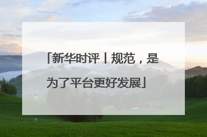 新华时评丨规范，是为了平台更好发展