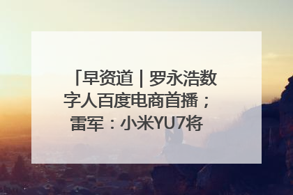 早资道｜罗永浩数字人百度电商首播；雷军：小米YU7将于6月底发布