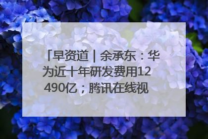 早资道｜余承东：华为近十年研发费用12490亿；腾讯在线视频重大组织调整
