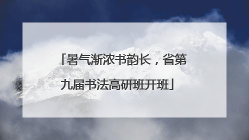 暑气渐浓书韵长，省第九届书法高研班开班