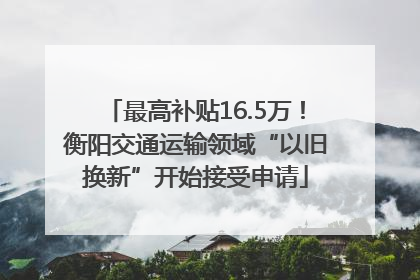 最高补贴16.5万！衡阳交通运输领域“以旧换新”开始接受申请