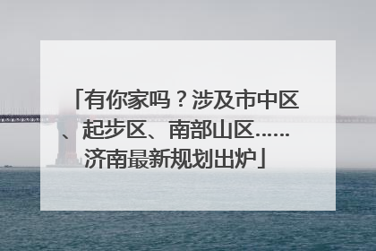 有你家吗？涉及市中区、起步区、南部山区……济南最新规划出炉