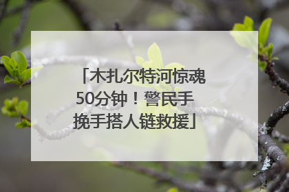 木扎尔特河惊魂50分钟！警民手挽手搭人链救援