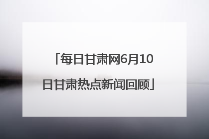 每日甘肃网6月10日甘肃热点新闻回顾