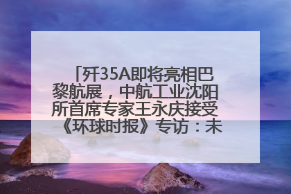 歼35A即将亮相巴黎航展，中航工业沈阳所首席专家王永庆接受《环球时报》专访：未来数量可以有很多