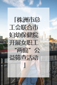 株洲市总工会联合市妇幼保健院开展女职工“两癌”公益筛查活动
