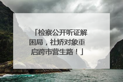 检察公开听证解困局，社矫对象重启跨市营生路！
