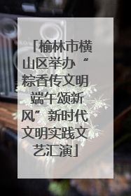 榆林市横山区举办“粽香传文明 端午颂新风”新时代文明实践文艺汇演