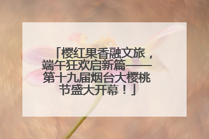 樱红果香融文旅，端午狂欢启新篇——第十九届烟台大樱桃节盛大开幕！