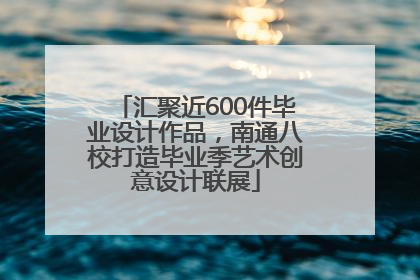 汇聚近600件毕业设计作品，南通八校打造毕业季艺术创意设计联展