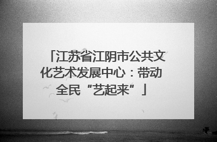 江苏省江阴市公共文化艺术发展中心：带动全民“艺起来”