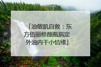 油敏肌自救：东方佰丽修颜瓶搞定外油内干小情绪