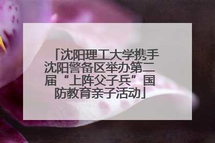 沈阳理工大学携手沈阳警备区举办第二届“上阵父子兵”国防教育亲子活动