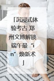 沉浸式体验考古 郑州文博解锁端午最“in”焕新术