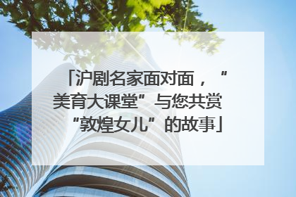沪剧名家面对面，“美育大课堂”与您共赏“敦煌女儿”的故事