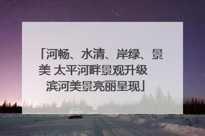 河畅、水清、岸绿、景美 太平河畔景观升级 滨河美景亮丽呈现