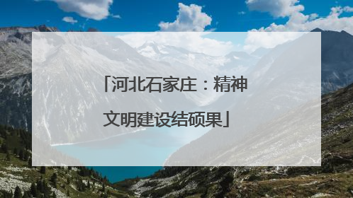 河北石家庄：精神文明建设结硕果