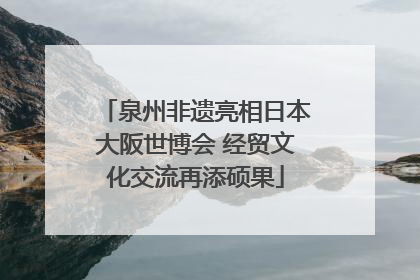 泉州非遗亮相日本大阪世博会 经贸文化交流再添硕果
