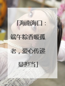 海南海口：端午粽香暖孤老，爱心传递显担当
