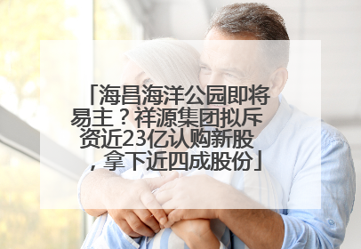 海昌海洋公园即将易主？祥源集团拟斥资近23亿认购新股，拿下近四成股份