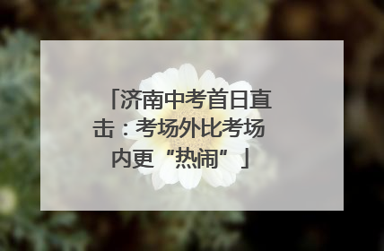 济南中考首日直击：考场外比考场内更“热闹”