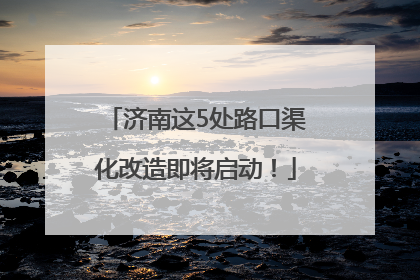 济南这5处路口渠化改造即将启动！