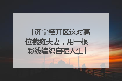 济宁经开区这对高位截瘫夫妻，用一根彩线编织自强人生