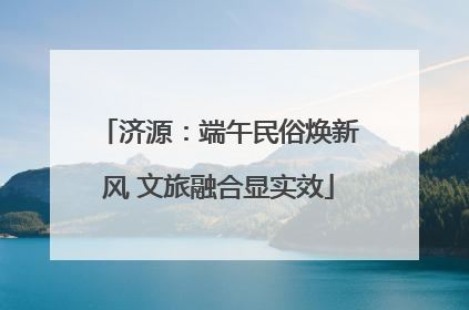 济源：端午民俗焕新风 文旅融合显实效