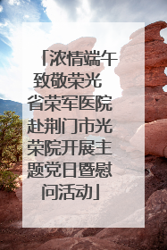 浓情端午致敬荣光 省荣军医院赴荆门市光荣院开展主题党日暨慰问活动