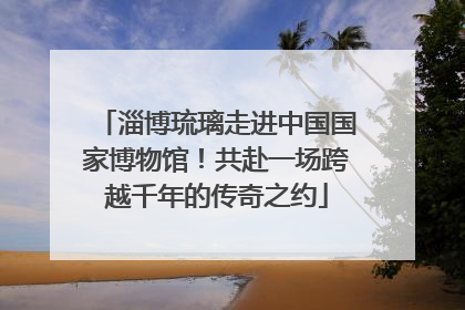 淄博琉璃走进中国国家博物馆！共赴一场跨越千年的传奇之约