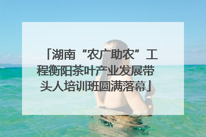 湖南“农广助农”工程衡阳茶叶产业发展带头人培训班圆满落幕