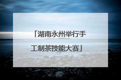 湖南永州举行手工制茶技能大赛