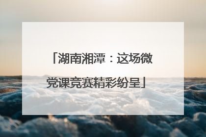 湖南湘潭：这场微党课竞赛精彩纷呈
