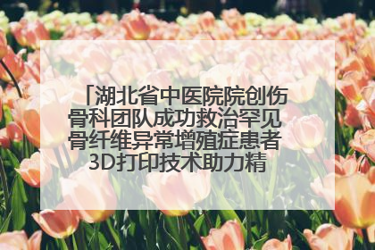 湖北省中医院院创伤骨科团队成功救治罕见骨纤维异常增殖症患者 3D打印技术助力精准矫形手术