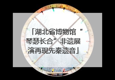 湖北省博物馆“琴瑟长合”非遗展演再现先秦遗音